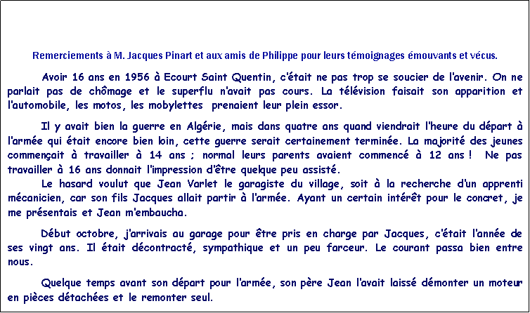 Zone de Texte: Remerciements  M. Jacques Pinart et aux amis de Philippe pour leurs tmoignages mouvants et vcus.	Avoir 16 ans en 1956  Ecourt Saint Quentin, ctait ne pas trop se soucier de lavenir. On ne parlait pas de chmage et le superflu navait pas cours. La tlvision faisait son apparition et lautomobile, les motos, les mobylettes  prenaient leur plein essor. 		Il y avait bien la guerre en Algrie, mais dans quatre ans quand viendrait lheure du dpart  larme qui tait encore bien loin, cette guerre serait certainement termine. La majorit des jeunes commenait  travailler  14 ans ; normal leurs parents avaient commenc  12 ans !  Ne pas travailler  16 ans donnait limpression dtre quelque peu assist. 	Le hasard voulut que Jean Varlet le garagiste du village, soit  la recherche dun apprenti mcanicien, car son fils Jacques allait partir  larme. Ayant un certain intrt pour le concret, je me prsentais et Jean membaucha.Dbut octobre, jarrivais au garage pour tre pris en charge par Jacques, ctait lanne de ses vingt ans. Il tait dcontract, sympathique et un peu farceur. Le courant passa bien entre nous. 	Quelque temps avant son dpart pour larme, son pre Jean lavait laiss dmonter un moteur en pices dtaches et le remonter seul.  