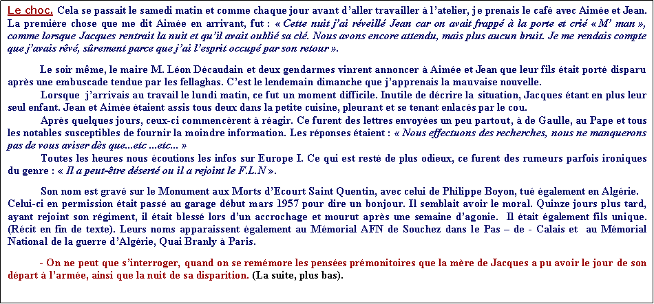 Zone de Texte: Le choc. Cela se passait le samedi matin et comme chaque jour avant daller travailler  latelier, je prenais le caf avec Aime et Jean. La premire chose que me dit Aime en arrivant, fut :  Cette nuit jai rveill Jean car on avait frapp  la porte et cri  M man , comme lorsque Jacques rentrait la nuit et quil avait oubli sa cl. Nous avons encore attendu, mais plus aucun bruit. Je me rendais compte que javais rv, srement parce que jai lesprit occup par son retour .Le soir mme, le maire M. Lon Dcaudain et deux gendarmes vinrent annoncer  Aime et Jean que leur fils tait port disparu aprs une embuscade tendue par les fellaghas. Cest le lendemain dimanche que japprenais la mauvaise nouvelle.            Lorsque  jarrivais au travail le lundi matin, ce fut un moment difficile. Inutile de dcrire la situation, Jacques tant en plus leur seul enfant. Jean et Aime taient assis tous deux dans la petite cuisine, pleurant et se tenant enlacs par le cou.	Aprs quelques jours, ceux-ci commencrent  ragir. Ce furent des lettres envoyes un peu partout,  de Gaulle, au Pape et tous les notables susceptibles de fournir la moindre information. Les rponses taient :  Nous effectuons des recherches, nous ne manquerons pas de vous aviser ds que...etc ...etc...             Toutes les heures nous coutions les infos sur Europe I. Ce qui est rest de plus odieux, ce furent des rumeurs parfois ironiques du genre :  Il a peut-tre dsert ou il a rejoint le F.L.N .            	Son nom est grav sur le Monument aux Morts dEcourt Saint Quentin, avec celui de Philippe Boyon, tu galement en Algrie.  Celui-ci en permission tait pass au garage dbut mars 1957 pour dire un bonjour. Il semblait avoir le moral. Quinze jours plus tard, ayant rejoint son rgiment, il tait bless lors dun accrochage et mourut aprs une semaine dagonie.  Il tait galement fils unique. (Rcit en fin de texte). Leurs noms apparaissent galement au Mmorial AFN de Souchez dans le Pas  de - Calais et  au Mmorial National de la guerre dAlgrie, Quai Branly  Paris.- On ne peut que sinterroger, quand on se remmore les penses prmonitoires que la mre de Jacques a pu avoir le jour de son  dpart  larme, ainsi que la nuit de sa disparition. (La suite, plus bas).