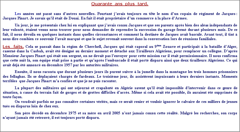 Zone de Texte: Quarante  ans  plus  tard.Les annes ont pass sans dautres nouvelles. Pourtant javais toujours en tte le nom dun copain de rgiment de Jacques : Jacques Pinart. Je savais quil tait de Douai. En fait il tait propritaire dun commerce  la place dArmes.            Un jour, je me prsentais chez lui en expliquant que javais connu Jacques et que ses parents aprs bien des alas indpendants de leur volont, taient venus nous trouver pour nous demander de reprendre la succession du garage ferm durant plusieurs mois. De ce fait, il nous dvoila en quelques instants dans quelles circonstances et comment la destine de Jacques avait bascul. Avant tout, il tint  nous dire combien ce souvenir lavait marqu et que le sujet revenait souvent dans la conversation lors de runions familiales.Les  faits. Cela se passait dans la rgion de Cherchell, Jacques qui tait caporal au 9me Zouave et participait  la bataille dAlger, casern dans la Casbah, avait t dsign au dernier moment et dtach aux Tirailleurs Algriens, pour remplacer un collgue. Daprs Monsieur Jacques Pinart qui tait son sergent, on ne devait pas lenvoyer pour cette mission car il tait permissionnaire. Il nous confirma que cette nuit l, son quipe tait prise  partie et quaprs lembuscade il tait port disparu ainsi que deux tirailleurs Algriens. Ce qui avait dj t annonc en dcembre 1957 par les autorits militaires. Ensuite, il nous raconta que durant plusieurs jours ils purent suivre  la jumelle dans la montagne les trois hommes prisonniers des fellaghas. Ils se dplaaient chargs de fardeaux. Le troisime jour, ils assistrent impuissants  leurs derniers instants. Moments terribles  que Jacques Pinart ma confis et que je ne puis raconter.La plupart des militaires qui ont sjourn et crapahut en Algrie savent quil tait impossible dintervenir dans ce genre de situation,  cause du terrain fait de gorges et de grottes difficiles daccs. Mme si cela avait t possible, ils auraient t supprims de toute faon.On voudrait parfois ne pas connatre certaines vrits, mais ce serait renier et vouloir ignorer le calvaire de ces milliers de jeunes tus ou disparus loin de chez eux.	Son pre dcd en dcembre 1975 et sa mre en avril 2005 nont jamais connu cette ralit. Malgr les recherches, son corps nayant jamais t retrouv, il est toujours port disparu.