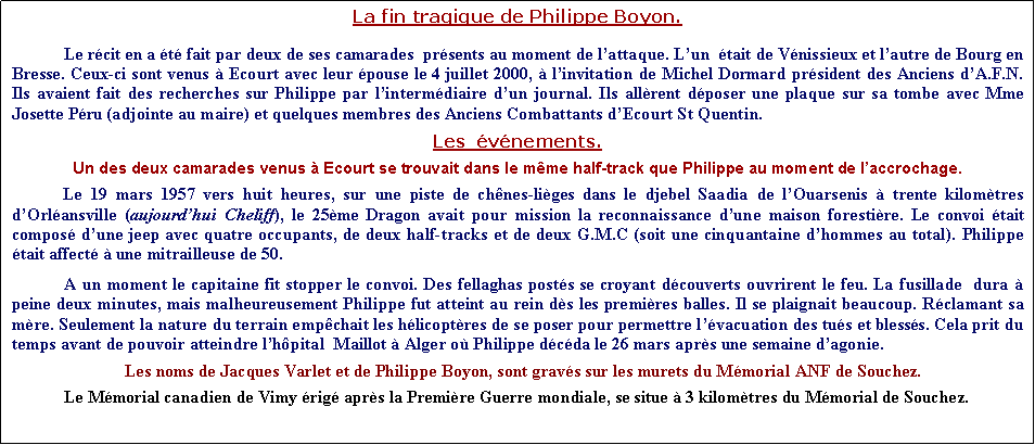 Zone de Texte: La fin tragique de Philippe Boyon.Le rcit en a t fait par deux de ses camarades  prsents au moment de lattaque. Lun  tait de Vnissieux et lautre de Bourg en Bresse. Ceux-ci sont venus  Ecourt avec leur pouse le 4 juillet 2000,  linvitation de Michel Dormard prsident des Anciens dA.F.N. Ils avaient fait des recherches sur Philippe par lintermdiaire dun journal. Ils allrent dposer une plaque sur sa tombe avec Mme Josette Pru (adjointe au maire) et quelques membres des Anciens Combattants dEcourt St Quentin.Les  vnements. 	Un des deux camarades venus  Ecourt se trouvait dans le mme half-track que Philippe au moment de laccrochage.Le 19 mars 1957 vers huit heures, sur une piste de chnes-liges dans le djebel Saadia de lOuarsenis  trente kilomtres dOrlansville (aujourdhui Cheliff), le 25me Dragon avait pour mission la reconnaissance dune maison forestire. Le convoi tait compos dune jeep avec quatre occupants, de deux half-tracks et de deux G.M.C (soit une cinquantaine dhommes au total). Philippe tait affect  une mitrailleuse de 50.A un moment le capitaine fit stopper le convoi. Des fellaghas posts se croyant dcouverts ouvrirent le feu. La fusillade  dura  peine deux minutes, mais malheureusement Philippe fut atteint au rein ds les premires balles. Il se plaignait beaucoup. Rclamant sa mre. Seulement la nature du terrain empchait les hlicoptres de se poser pour permettre lvacuation des tus et blesss. Cela prit du temps avant de pouvoir atteindre lhpital  Maillot  Alger o Philippe dcda le 26 mars aprs une semaine dagonie.              Les noms de Jacques Varlet et de Philippe Boyon, sont gravs sur les murets du Mmorial ANF de Souchez.Le Mmorial canadien de Vimy rig aprs la Premire Guerre mondiale, se situe  3 kilomtres du Mmorial de Souchez.