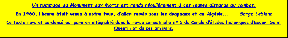 Zone de Texte: Un hommage au Monument aux Morts est rendu rgulirement  ces jeunes disparus au combat.       En 1960, lheure tait venue  notre tour, daller servir sous les drapeaux et en Algrie...     Serge LeblancCe texte revu et condens est paru en intgralit dans la revue semestrielle n 2 du Cercle dtudes historiques dEcourt Saint Quentin et de ses environs.