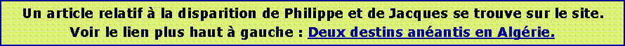 Zone de Texte: Un article relatif  la disparition de Philippe et de Jacques se trouve sur le site.Voir le lien plus haut  gauche : Deux destins anantis en Algrie. 