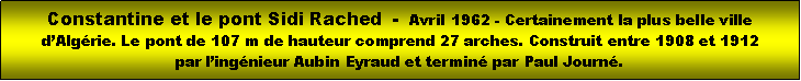 Zone de Texte: Constantine et le pont Sidi Rached  -  Avril 1962 - Certainement la plus belle ville dAlgrie. Le pont de 107 m de hauteur comprend 27 arches. Construit entre 1908 et 1912 par lingnieur Aubin Eyraud et termin par Paul Journ.