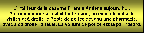 Zone de Texte: Lintrieur de la caserne Friant  Amiens aujourdhui.Au fond  gauche, ctait linfirmerie, au milieu la salle de visites et  droite le Poste de police devenu une pharmacie,avec  sa droite, la taule. La voiture de police est l par hasard.