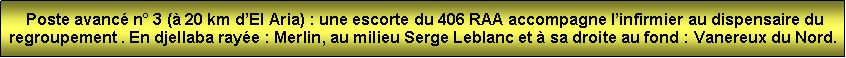 Zone de Texte:  Poste avanc n 3 ( 20 km dEl Aria) : une escorte du 406 RAA accompagne linfirmier au dispensaire du regroupement . En djellaba raye : Merlin, au milieu Serge Leblanc et  sa droite au fond : Vanereux du Nord.