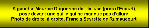 Zone de Texte: A gauche, Maurice Duquenne de Lcluse (prs dEcourt), pose devant une quille qui ne manque pas dallure.Photo de droite,  droite, Francis Sevrette de Rumaucourt.