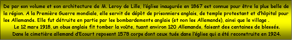 Zone de Texte: De par son volume et son architecture de M. Leroy de Lille, lglise inaugure en 1867 est connue pour tre la plus belle de la rgion. A la Premire Guerre mondiale, elle servit de dpt de prisonniers anglais, de temple protestant et dhpital pour les Allemands. Elle fut dtruite en partie par les bombardements anglais (et non les Allemands), ainsi que le village .        Le 12 mars 1918, un obus anglais fit tomber la vote, tuant environ 120 Allemands, faisant des centaines de blesss.       Dans le cimetire allemand dEcourt reposent 1578 corps dont ceux tus dans lglise qui a t reconstruite en 1924.