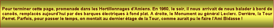 Zone de Texte: Pour terminer cette page, promenade dans les Hortillonnages dAmiens. En 1960, le soir, il nous arrivait de nous balader  bord de canos, remplacs aujourdhui par des barques lectriques  fond plat. A droite, le Monument au gnral Leclerc. Derrire, la Tour Perret. Parfois, pour passer le temps, on montait au dernier tage de la Tour, comme aurait pu le faire lAmi Bidasse !